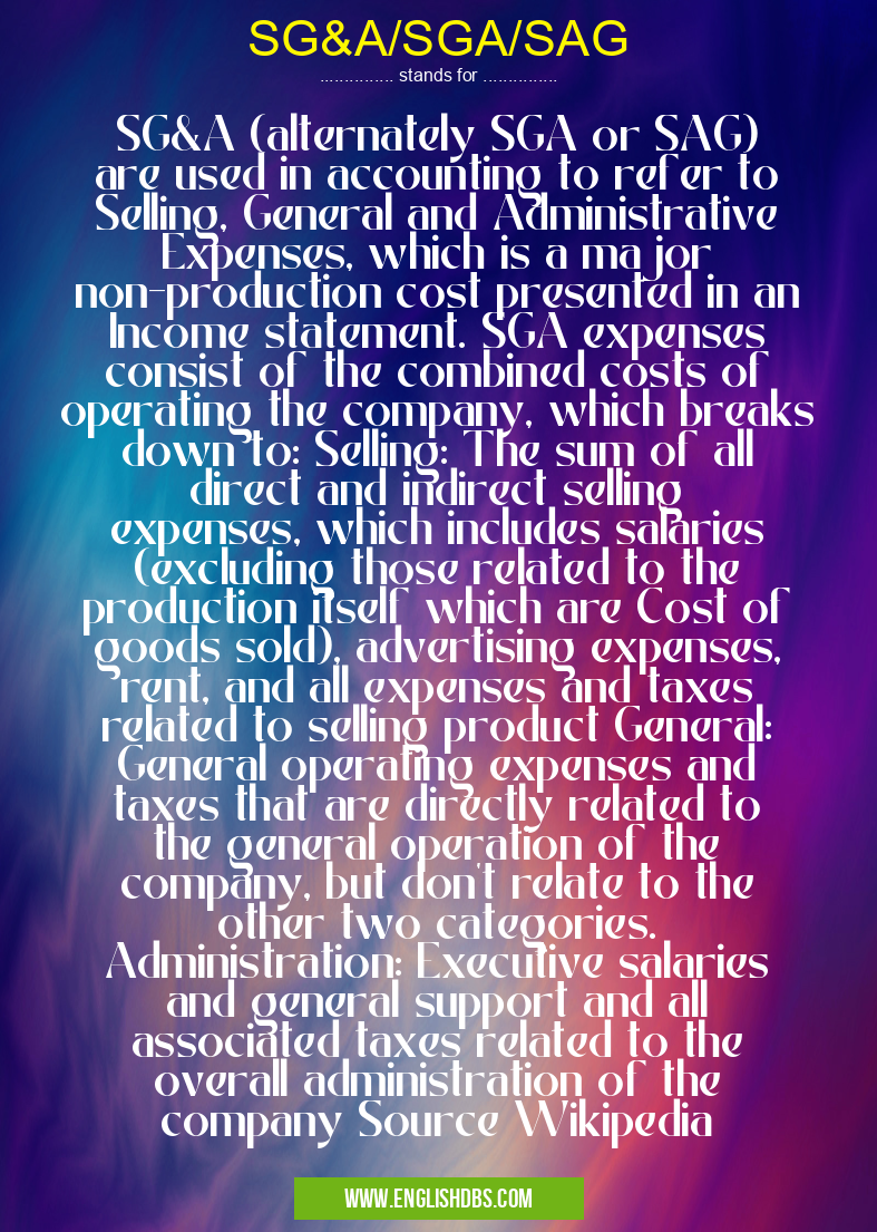 SG&A/SGA/SAG means SG&A (alternately SGA or SAG) are used in accounting to refer to Selling, General and Administrative Expenses, which is a major non-production cost presented in an Income statement. SGA expenses consist of the combined costs of operating the company, which breaks down to: Selling: The sum of all direct and indirect selling expenses, which includes salaries (excluding those related to the production itself which are Cost of goods sold), advertising expenses, rent, and all expenses and taxes related to selling product General: General operating expenses and taxes that are directly related to the general operation of the company, but don't relate to the other two categories. Administration: Executive salaries and general support and all associated taxes related to the overall administration of the company Source Wikipedia SG&A/SGA/SAG